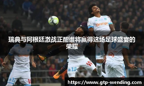瑞典与阿根廷激战正酣谁将赢得这场足球盛宴的荣耀