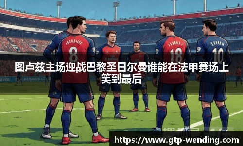 图卢兹主场迎战巴黎圣日尔曼谁能在法甲赛场上笑到最后