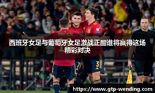 西班牙女足与葡萄牙女足激战正酣谁将赢得这场精彩对决