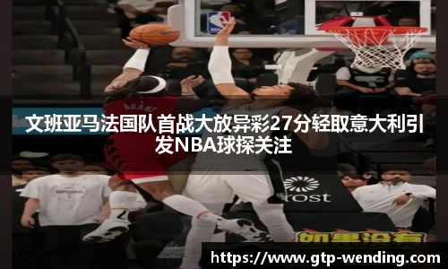 文班亚马法国队首战大放异彩27分轻取意大利引发NBA球探关注